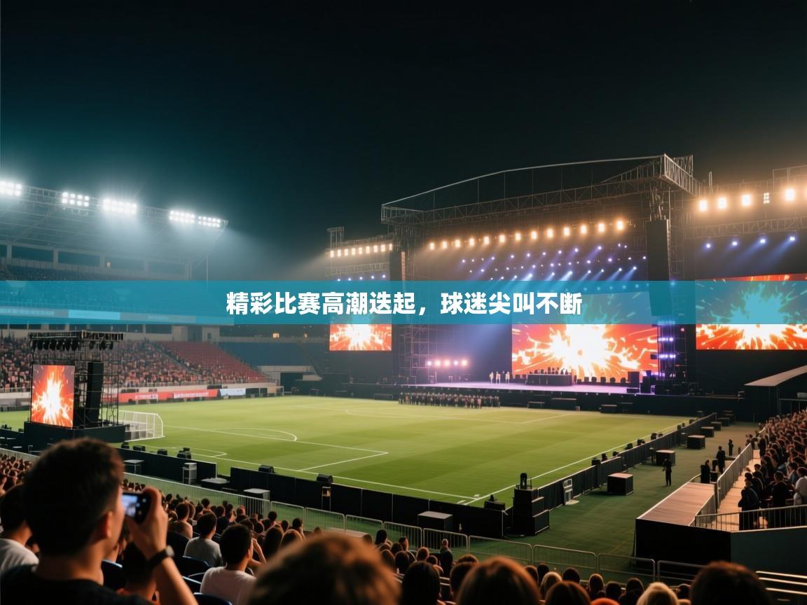 精彩比赛高潮迭起,球迷尖叫不断 第1张